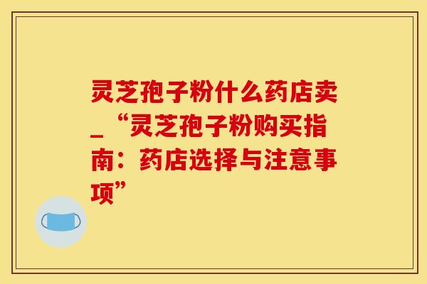 灵芝孢子粉什么药店卖_“灵芝孢子粉购买指南：药店选择与注意事项”