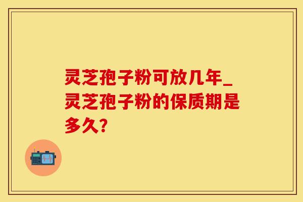 灵芝孢子粉可放几年_灵芝孢子粉的保质期是多久？