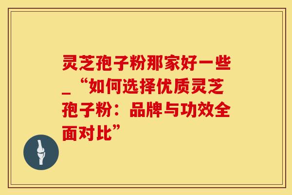灵芝孢子粉那家好一些_“如何选择优质灵芝孢子粉:品牌与功效全面对比”