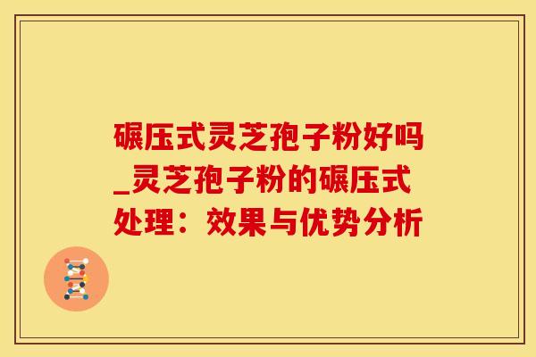 碾压式灵芝孢子粉好吗_灵芝孢子粉的碾压式处理：效果与优势分析