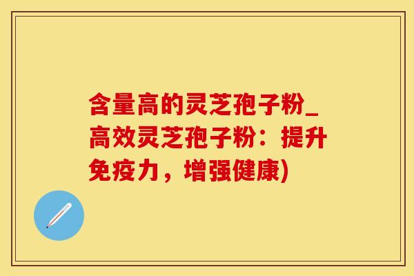 含量高的灵芝孢子粉_高效灵芝孢子粉：提升免疫力，增强健康)