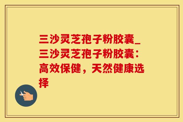 三沙灵芝孢子粉胶囊_三沙灵芝孢子粉胶囊:高效保健,天然健康选择