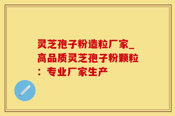 灵芝孢子粉造粒厂家_高品质灵芝孢子粉颗粒：专业厂家生产
