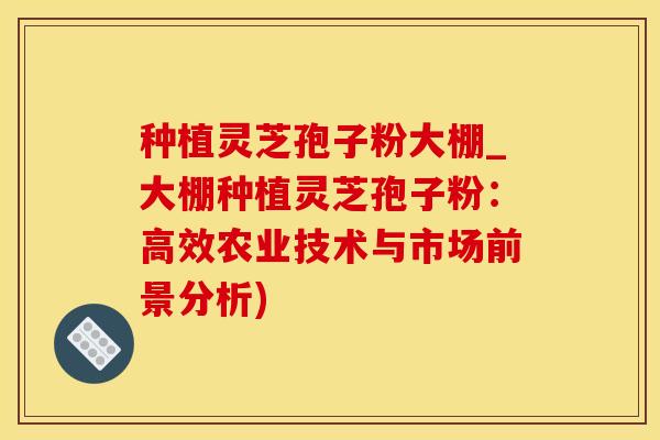种植灵芝孢子粉大棚_大棚种植灵芝孢子粉：高效农业技术与市场前景分析)