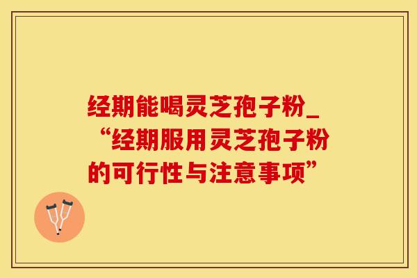 经期能喝灵芝孢子粉_“经期服用灵芝孢子粉的可行性与注意事项”