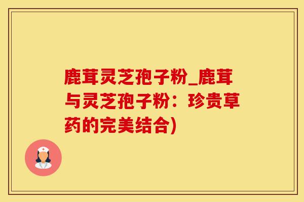 鹿茸灵芝孢子粉_鹿茸与灵芝孢子粉:珍贵草药的完美结合)