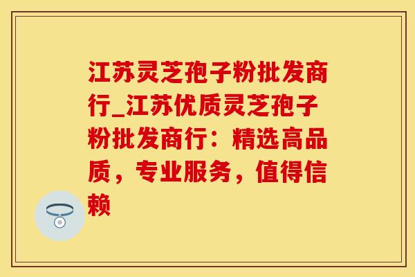 江苏灵芝孢子粉批发商行_江苏优质灵芝孢子粉批发商行:精选高品质,专业服务,值得信赖