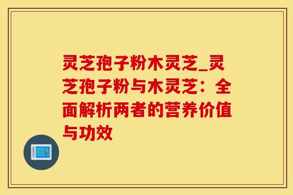 灵芝孢子粉木灵芝_灵芝孢子粉与木灵芝：全面解析两者的营养价值与功效