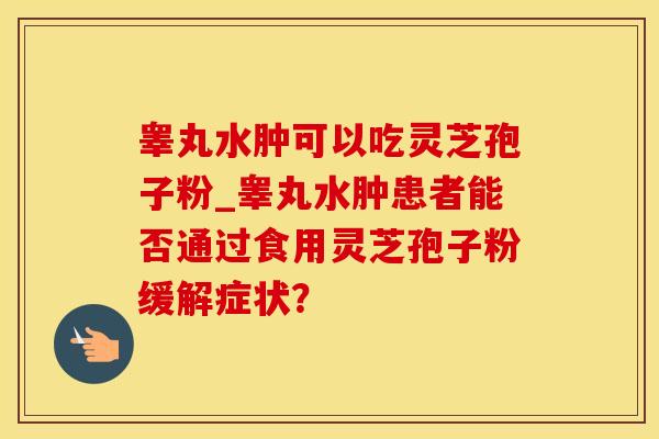 睾丸水肿可以吃灵芝孢子粉_睾丸水肿患者能否通过食用灵芝孢子粉缓解症状?