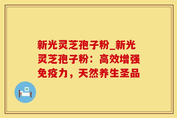 新光灵芝孢子粉_新光灵芝孢子粉:高效增强免疫力,天然养生圣品
