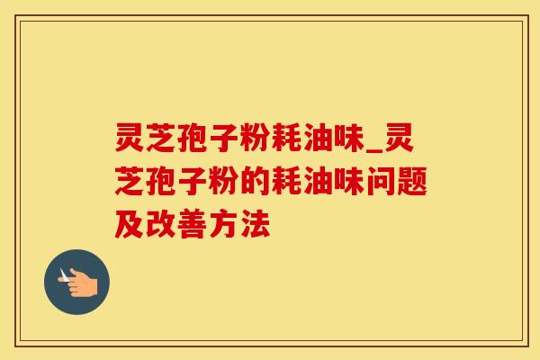 灵芝孢子粉耗油味_灵芝孢子粉的耗油味问题及改善方法