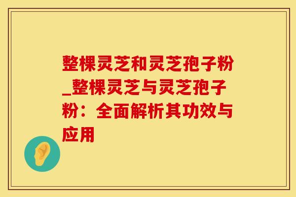 整棵灵芝和灵芝孢子粉_整棵灵芝与灵芝孢子粉:全面解析其功效与应用