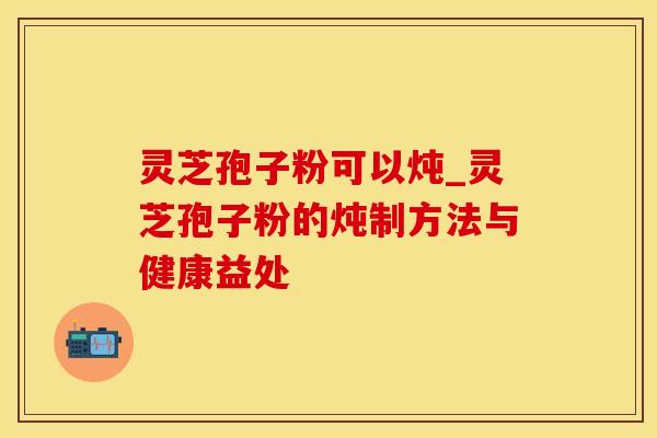 灵芝孢子粉可以炖_灵芝孢子粉的炖制方法与健康益处