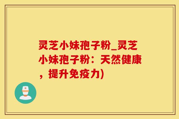 灵芝小妹孢子粉_灵芝小妹孢子粉:天然健康,提升免疫力)