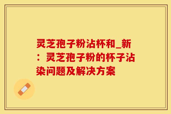 灵芝孢子粉沾杯和_新:灵芝孢子粉的杯子沾染问题及解决方案