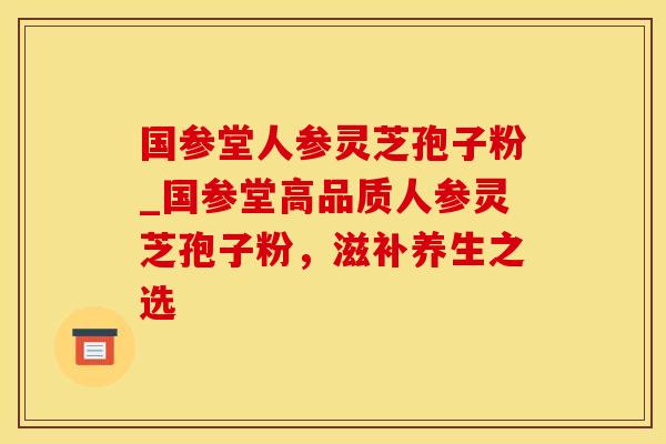 国参堂人参灵芝孢子粉_国参堂高品质人参灵芝孢子粉，滋补养生之选
