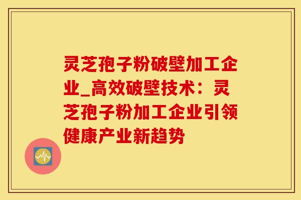 灵芝孢子粉破壁加工企业_高效破壁技术:灵芝孢子粉加工企业引领健康产业新趋势
