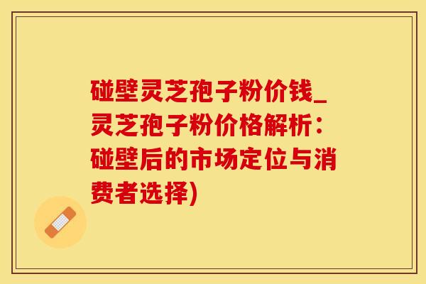 碰壁灵芝孢子粉价钱_灵芝孢子粉价格解析:碰壁后的市场定位与消费者选择)