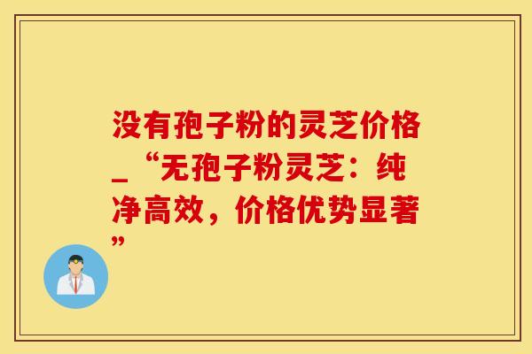 没有孢子粉的灵芝价格_“无孢子粉灵芝:纯净高效,价格优势显著”