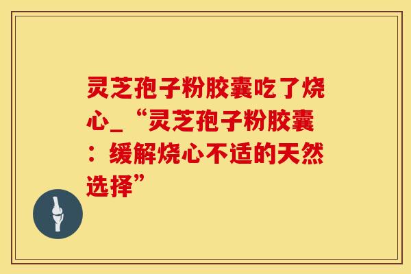 灵芝孢子粉胶囊吃了烧心_“灵芝孢子粉胶囊：缓解烧心不适的天然选择”
