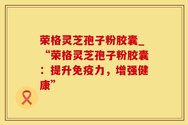 荣格灵芝孢子粉胶囊_“荣格灵芝孢子粉胶囊:提升免疫力,增强健康”