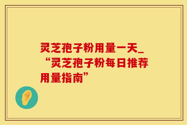 灵芝孢子粉用量一天_“灵芝孢子粉每日推荐用量指南”