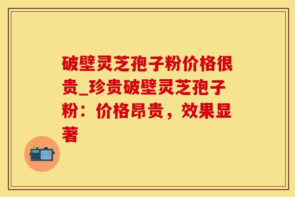 破壁灵芝孢子粉价格很贵_珍贵破壁灵芝孢子粉:价格昂贵,效果显著