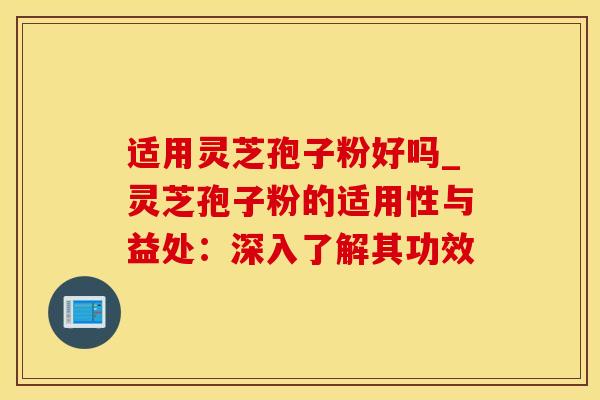适用灵芝孢子粉好吗_灵芝孢子粉的适用性与益处：深入了解其功效