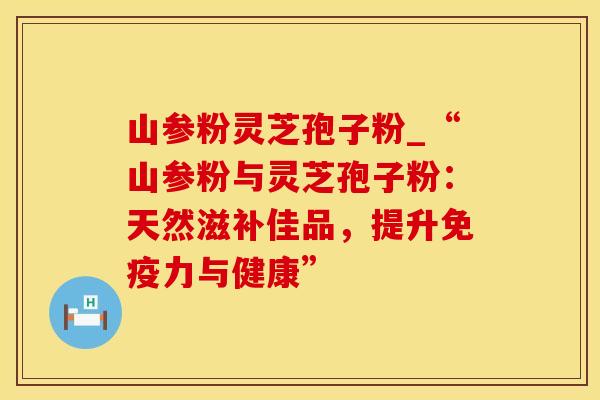 山参粉灵芝孢子粉_“山参粉与灵芝孢子粉:天然滋补佳品,提升免疫力与健康”
