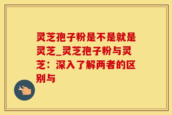 灵芝孢子粉是不是就是灵芝_灵芝孢子粉与灵芝：深入了解两者的区别与