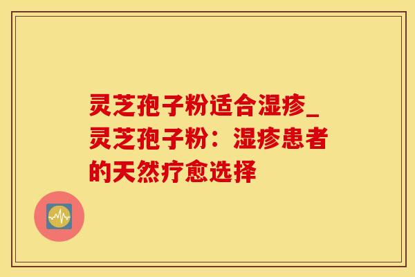 灵芝孢子粉适合湿疹_灵芝孢子粉:湿疹患者的天然疗愈选择