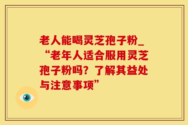 老人能喝灵芝孢子粉_“老年人适合服用灵芝孢子粉吗?了解其益处与注意事项”