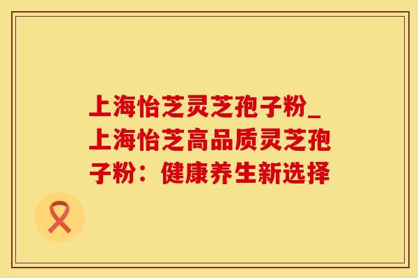 上海怡芝灵芝孢子粉_上海怡芝高品质灵芝孢子粉:健康养生新选择