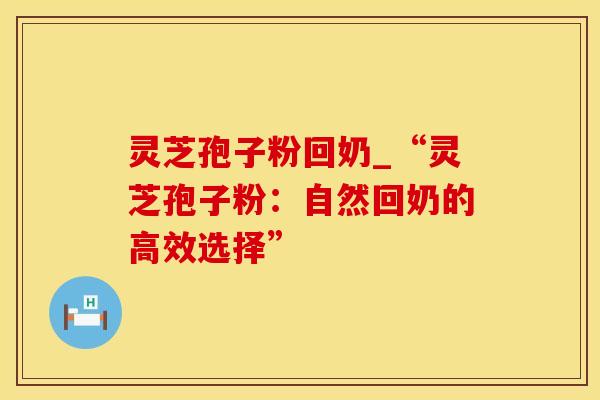 灵芝孢子粉回奶_“灵芝孢子粉：自然回奶的高效选择”