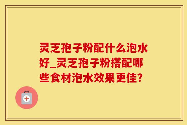 灵芝孢子粉配什么泡水好_灵芝孢子粉搭配哪些食材泡水效果更佳?