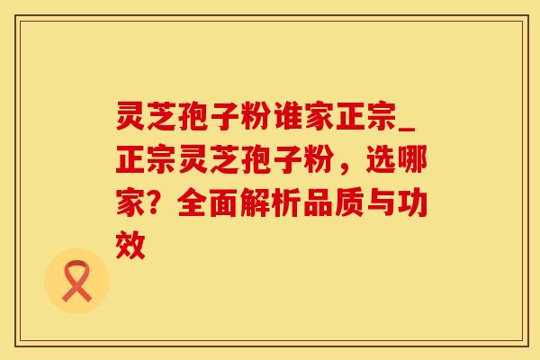 灵芝孢子粉谁家正宗_正宗灵芝孢子粉,选哪家?全面解析品质与功效