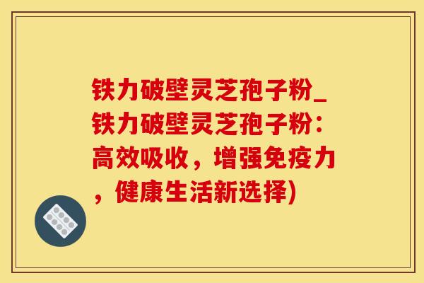 铁力破壁灵芝孢子粉_铁力破壁灵芝孢子粉：高效吸收，增强免疫力，健康生活新选择)