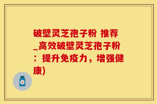 破壁灵芝孢子粉 推荐_高效破壁灵芝孢子粉:提升免疫力,增强健康)