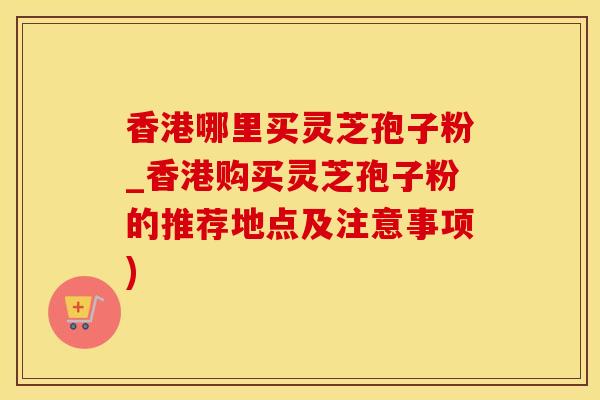 香港哪里买灵芝孢子粉_香港购买灵芝孢子粉的推荐地点及注意事项)