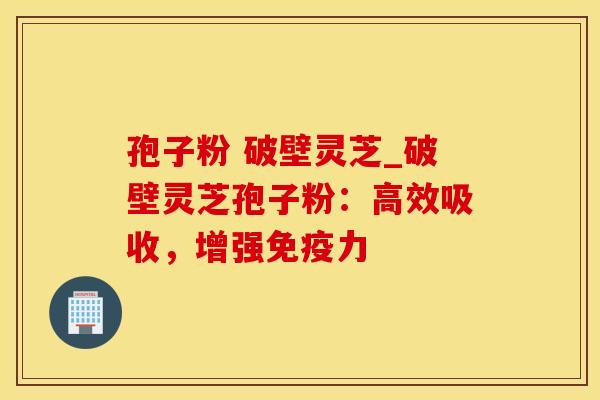 孢子粉 破壁灵芝_破壁灵芝孢子粉:高效吸收,增强免疫力