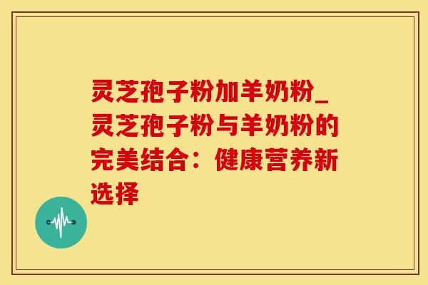 灵芝孢子粉加羊奶粉_灵芝孢子粉与羊奶粉的完美结合:健康营养新选择