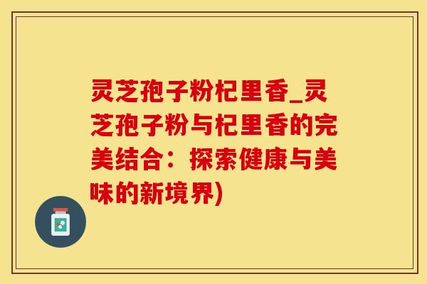 灵芝孢子粉杞里香_灵芝孢子粉与杞里香的完美结合：探索健康与美味的新境界)