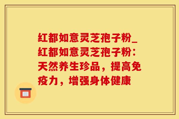 红都如意灵芝孢子粉_红都如意灵芝孢子粉:天然养生珍品,提高免疫力,增强身体健康