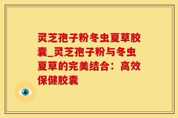 灵芝孢子粉冬虫夏草胶囊_灵芝孢子粉与冬虫夏草的完美结合：高效保健胶囊