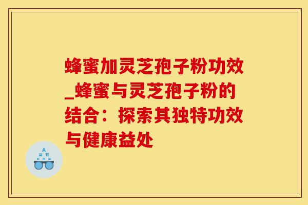蜂蜜加灵芝孢子粉功效_蜂蜜与灵芝孢子粉的结合:探索其独特功效与健康益处