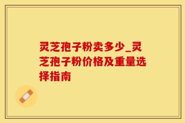 灵芝孢子粉卖多少_灵芝孢子粉价格及重量选择指南