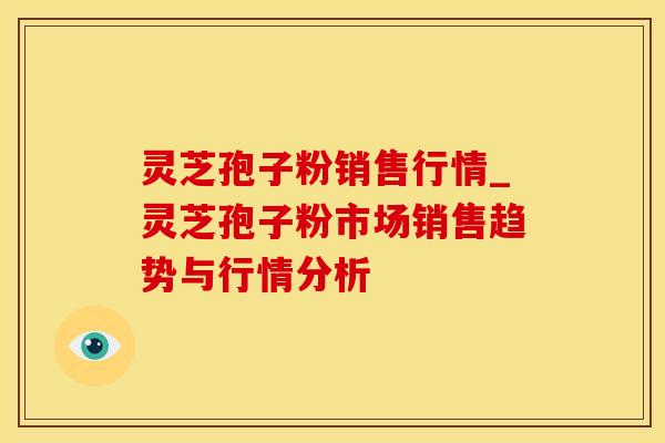 灵芝孢子粉销售行情_灵芝孢子粉市场销售趋势与行情分析