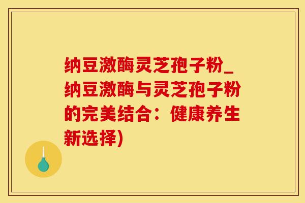 纳豆激酶灵芝孢子粉_纳豆激酶与灵芝孢子粉的完美结合：健康养生新选择)