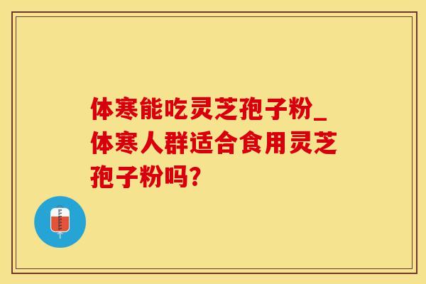 体寒能吃灵芝孢子粉_体寒人群适合食用灵芝孢子粉吗?