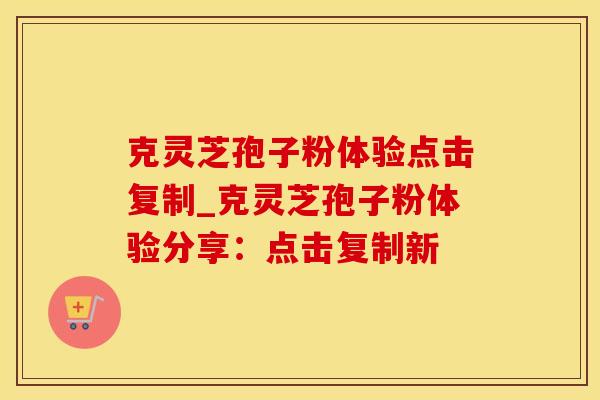 克灵芝孢子粉体验点击复制_克灵芝孢子粉体验分享：点击复制新